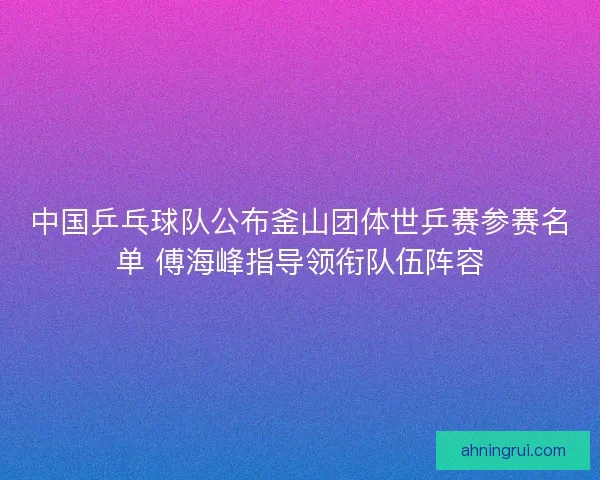 中国乒乓球队公布釜山团体世乒赛参赛名单 傅海峰指导领衔队伍阵容