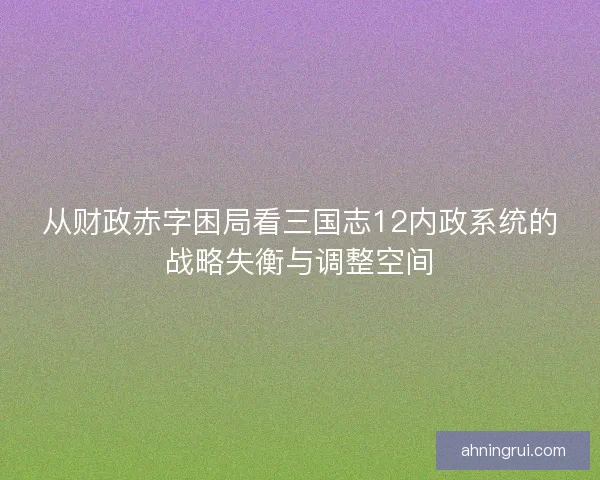 从财政赤字困局看三国志12内政系统的战略失衡与调整空间