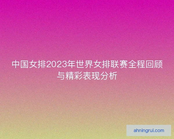 中国女排2023年世界女排联赛全程回顾与精彩表现分析