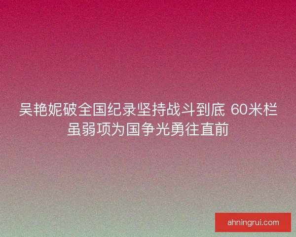 吴艳妮破全国纪录坚持战斗到底 60米栏虽弱项为国争光勇往直前