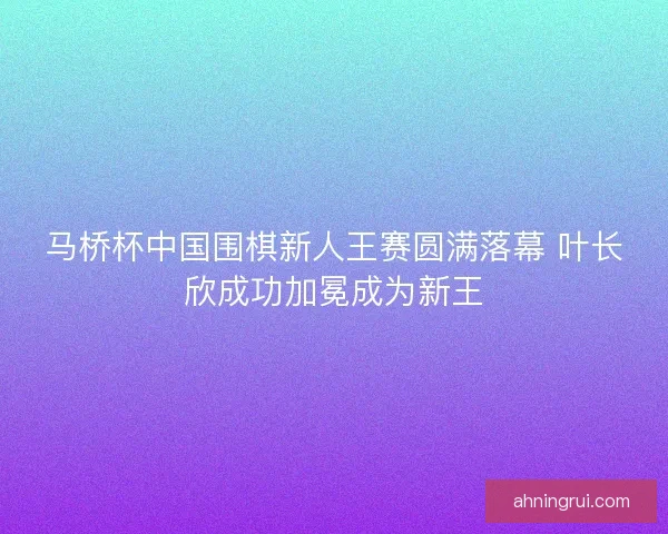 马桥杯中国围棋新人王赛圆满落幕 叶长欣成功加冕成为新王